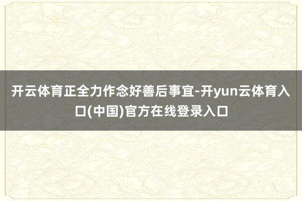 开云体育正全力作念好善后事宜-开yun云体育入口(中国)官方在线登录入口