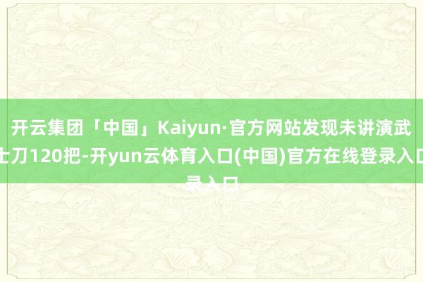 开云集团「中国」Kaiyun·官方网站发现未讲演武士刀120把-开yun云体育入口(中国)官方在线登录入口