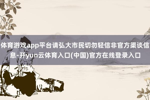 体育游戏app平台请弘大市民切勿轻信非官方渠谈信息-开yun云体育入口(中国)官方在线登录入口