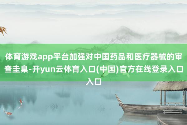 体育游戏app平台加强对中国药品和医疗器械的审查圭臬-开yun云体育入口(中国)官方在线登录入口