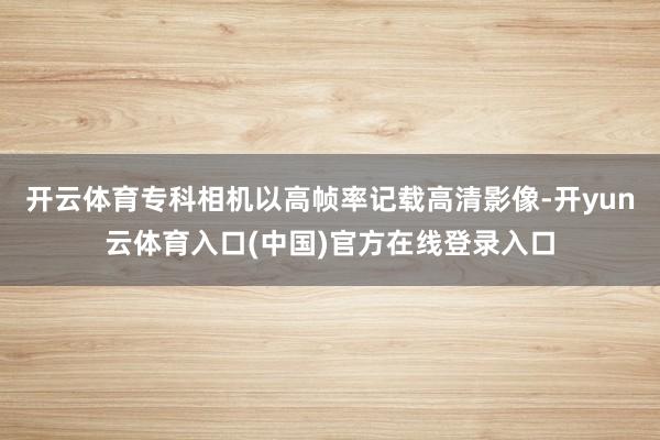 开云体育专科相机以高帧率记载高清影像-开yun云体育入口(中国)官方在线登录入口