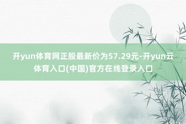 开yun体育网正股最新价为57.29元-开yun云体育入口(中国)官方在线登录入口