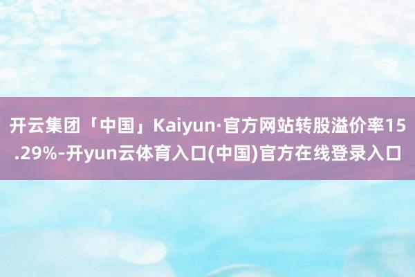 开云集团「中国」Kaiyun·官方网站转股溢价率15.29%-开yun云体育入口(中国)官方在线登录入口