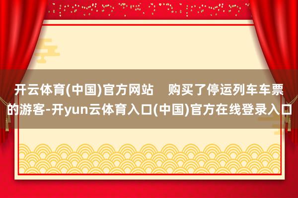 开云体育(中国)官方网站    购买了停运列车车票的游客-开yun云体育入口(中国)官方在线登录入口