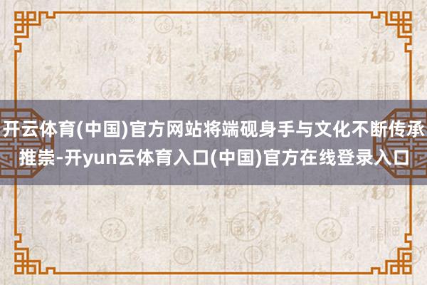 开云体育(中国)官方网站将端砚身手与文化不断传承推崇-开yun云体育入口(中国)官方在线登录入口