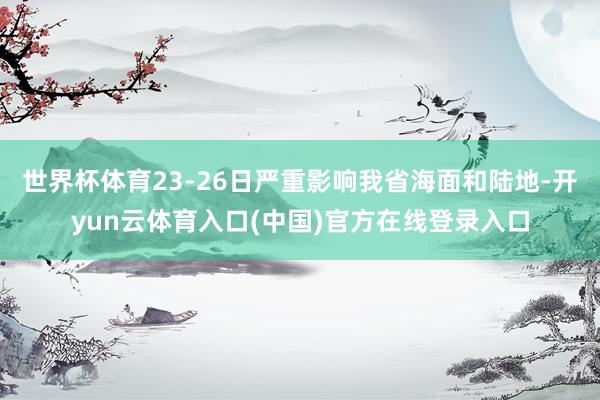 世界杯体育23-26日严重影响我省海面和陆地-开yun云体育入口(中国)官方在线登录入口