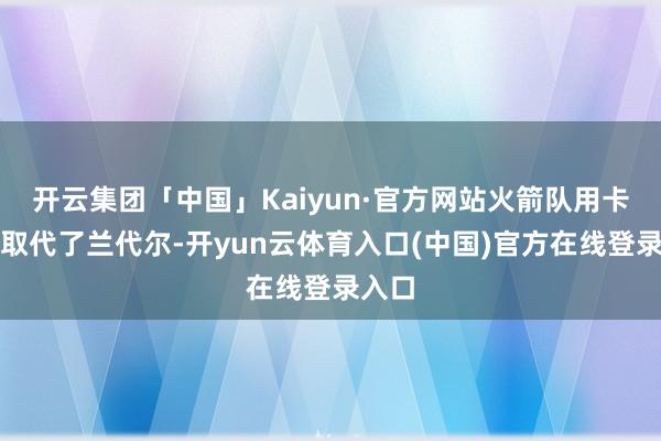 开云集团「中国」Kaiyun·官方网站火箭队用卡佩拉取代了兰代尔-开yun云体育入口(中国)官方在线登录入口