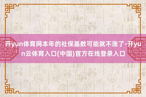 开yun体育网本年的社保基数可能就不涨了-开yun云体育入口(中国)官方在线登录入口