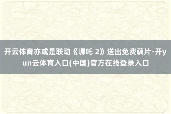 开云体育亦或是联动《哪吒 2》送出免费藕片-开yun云体育入口(中国)官方在线登录入口
