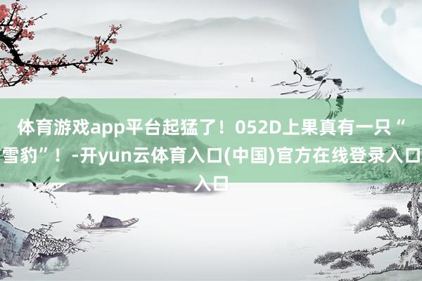 体育游戏app平台起猛了！052D上果真有一只“雪豹”！-开yun云体育入口(中国)官方在线登录入口