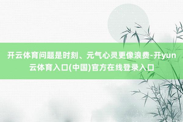 开云体育问题是时刻、元气心灵更像浪费-开yun云体育入口(中国)官方在线登录入口