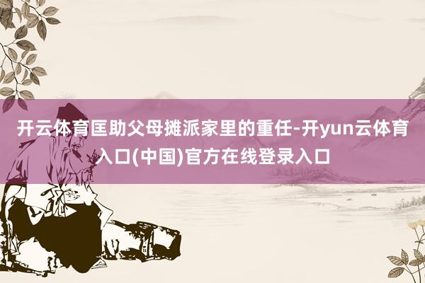 开云体育匡助父母摊派家里的重任-开yun云体育入口(中国)官方在线登录入口