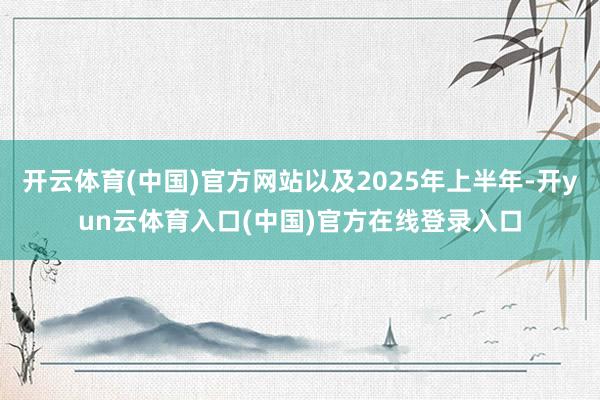 开云体育(中国)官方网站以及2025年上半年-开yun云体育入口(中国)官方在线登录入口