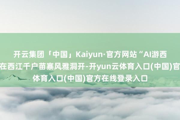 开云集团「中国」Kaiyun·官方网站“AI游西江”线下体验馆在西江千户苗寨风雅洞开-开yun云体育入口(中国)官方在线登录入口