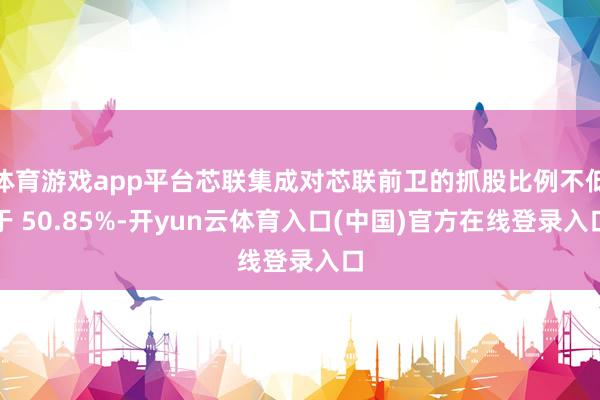 体育游戏app平台芯联集成对芯联前卫的抓股比例不低于 50.85%-开yun云体育入口(中国)官方在线登录入口
