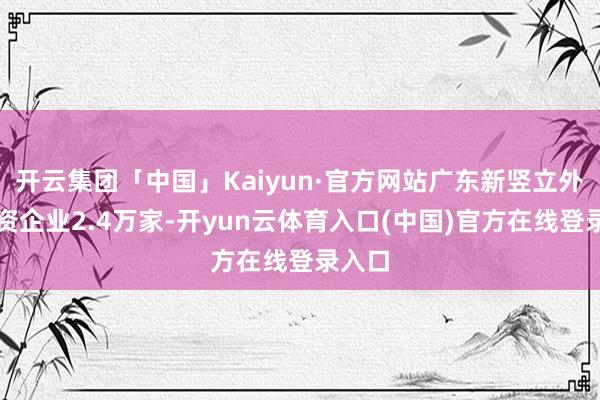 开云集团「中国」Kaiyun·官方网站广东新竖立外商投资企业2.4万家-开yun云体育入口(中国)官方在线登录入口
