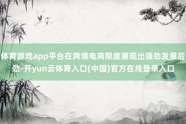 体育游戏app平台在跨境电商限度展现出强劲发展后劲-开yun云体育入口(中国)官方在线登录入口