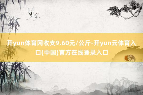 开yun体育网收支9.60元/公斤-开yun云体育入口(中国)官方在线登录入口
