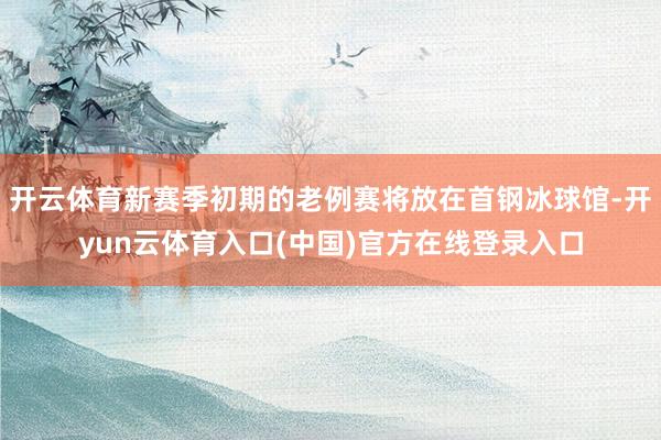 开云体育新赛季初期的老例赛将放在首钢冰球馆-开yun云体育入口(中国)官方在线登录入口
