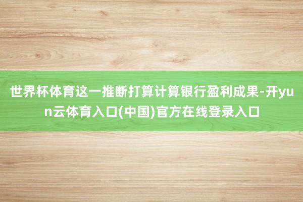 世界杯体育这一推断打算计算银行盈利成果-开yun云体育入口(中国)官方在线登录入口