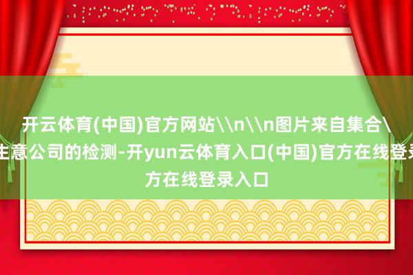 开云体育(中国)官方网站\n\n图片来自集合\n而生意公司的检测-开yun云体育入口(中国)官方在线登录入口