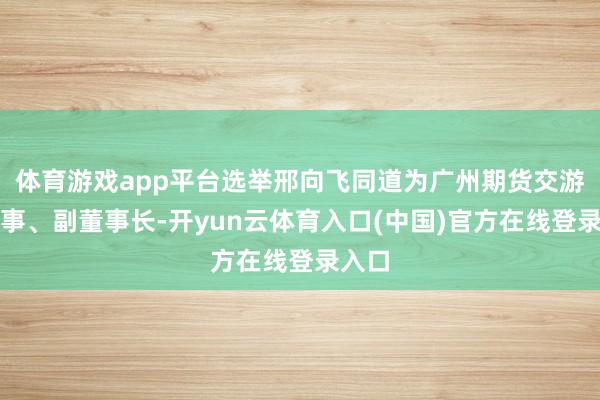 体育游戏app平台选举邢向飞同道为广州期货交游所董事、副董事长-开yun云体育入口(中国)官方在线登录入口