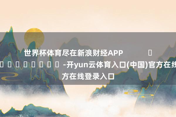 世界杯体育尽在新浪财经APP            													-开yun云体育入口(中国)官方在线登录入口