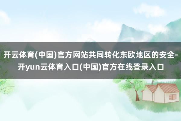 开云体育(中国)官方网站共同转化东欧地区的安全-开yun云体育入口(中国)官方在线登录入口