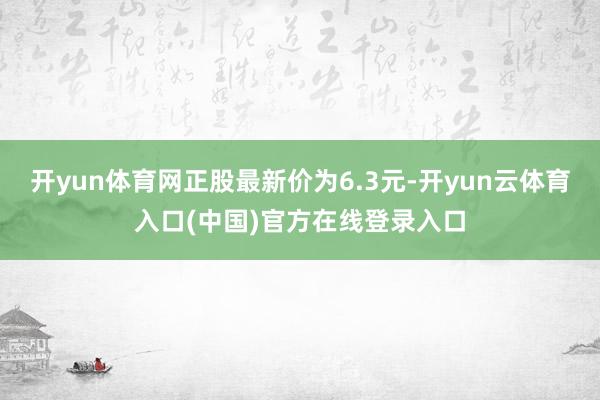 开yun体育网正股最新价为6.3元-开yun云体育入口(中国)官方在线登录入口
