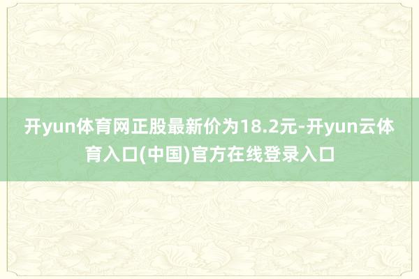 开yun体育网正股最新价为18.2元-开yun云体育入口(中国)官方在线登录入口