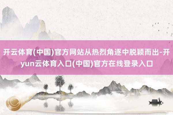 开云体育(中国)官方网站从热烈角逐中脱颖而出-开yun云体育入口(中国)官方在线登录入口