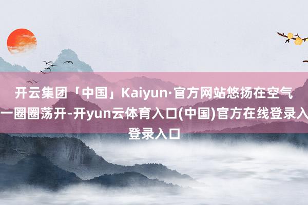 开云集团「中国」Kaiyun·官方网站悠扬在空气中一圈圈荡开-开yun云体育入口(中国)官方在线登录入口