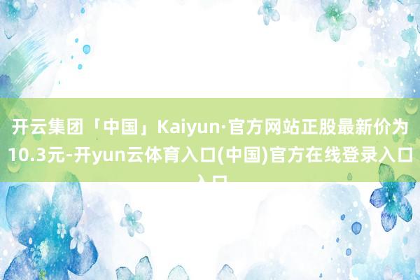 开云集团「中国」Kaiyun·官方网站正股最新价为10.3元-开yun云体育入口(中国)官方在线登录入口