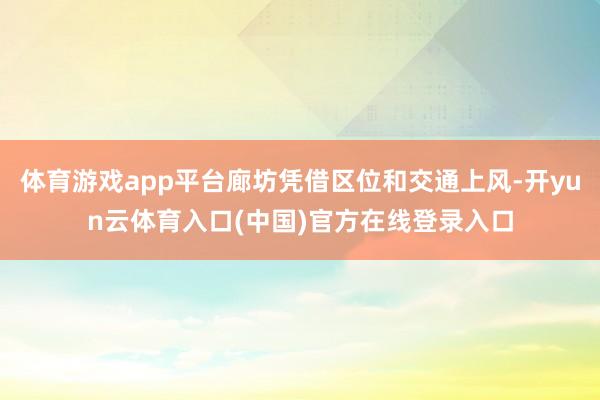 体育游戏app平台廊坊凭借区位和交通上风-开yun云体育入口(中国)官方在线登录入口