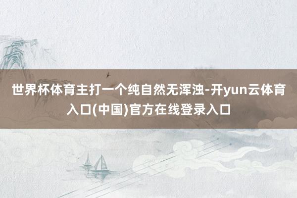 世界杯体育主打一个纯自然无浑浊-开yun云体育入口(中国)官方在线登录入口