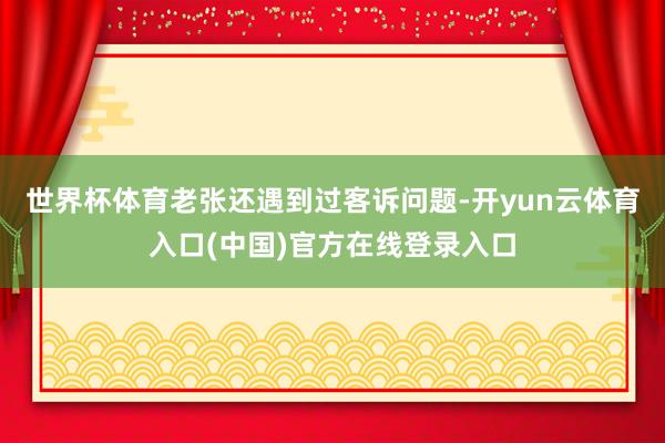 世界杯体育老张还遇到过客诉问题-开yun云体育入口(中国)官方在线登录入口
