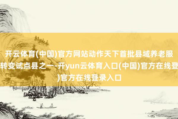 开云体育(中国)官方网站动作天下首批县域养老服务体系转变试点县之一-开yun云体育入口(中国)官方在线登录入口