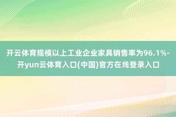 开云体育规模以上工业企业家具销售率为96.1%-开yun云体育入口(中国)官方在线登录入口