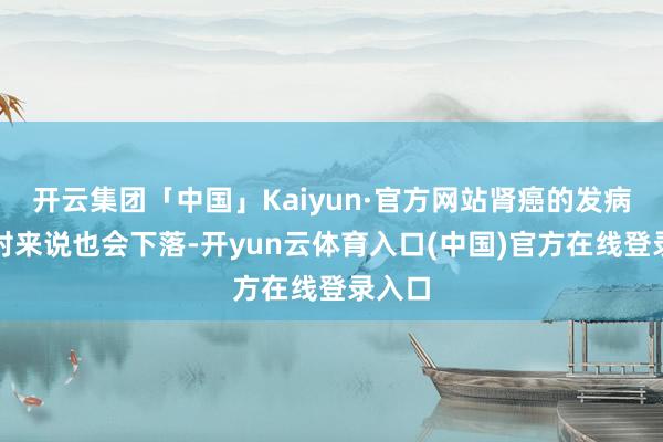 开云集团「中国」Kaiyun·官方网站肾癌的发病率相对来说也会下落-开yun云体育入口(中国)官方在线登录入口