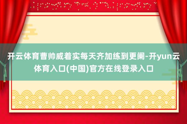 开云体育曹帅威着实每天齐加练到更阑-开yun云体育入口(中国)官方在线登录入口
