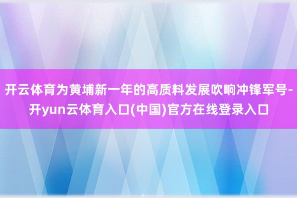 开云体育为黄埔新一年的高质料发展吹响冲锋军号-开yun云体育入口(中国)官方在线登录入口