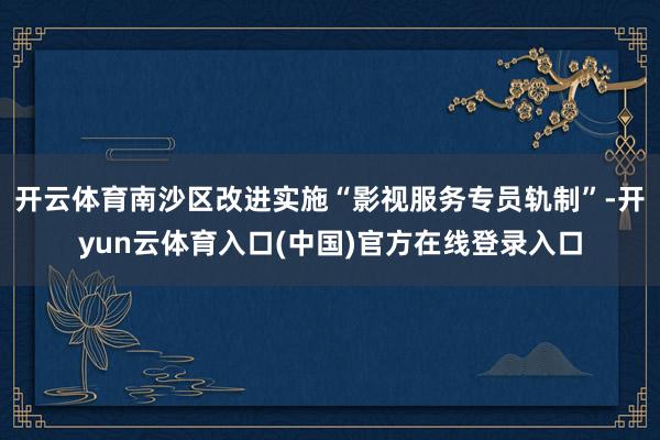 开云体育南沙区改进实施“影视服务专员轨制”-开yun云体育入口(中国)官方在线登录入口